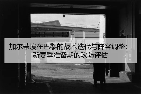 加尔蒂埃在巴黎的战术迭代与阵容调整：新赛季准备期的攻防评估